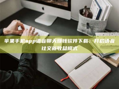 韶关苹果手机app语音聊天赚钱软件下载：开启语音社交新收益模式
